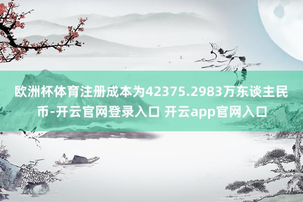 欧洲杯体育注册成本为42375.2983万东谈主民币-开云官