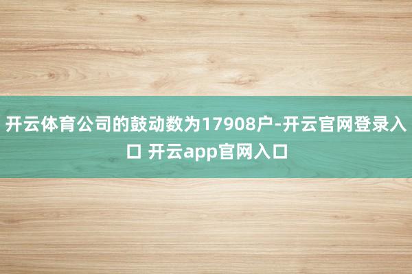 开云体育公司的鼓动数为17908户-开云官网登录入口 开云a