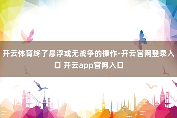 开云体育终了悬浮或无战争的操作-开云官网登录入口 开云app