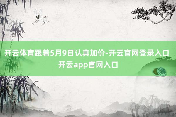 开云体育跟着5月9日认真加价-开云官网登录入口 开云app官