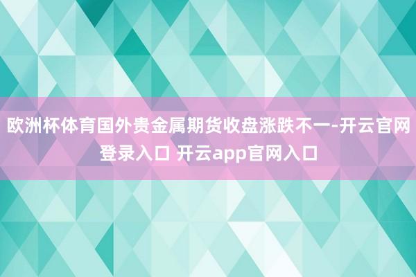 欧洲杯体育国外贵金属期货收盘涨跌不一-开云官网登录入口 开云app官网入口