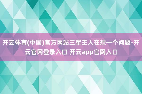 开云体育(中国)官方网站三军王人在想一个问题-开云官网登录入