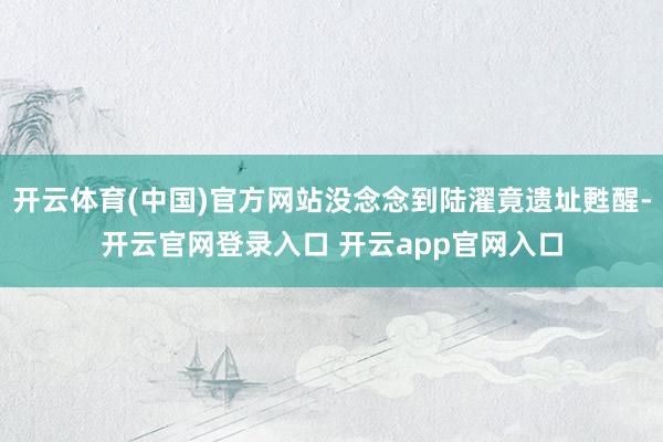 开云体育(中国)官方网站没念念到陆濯竟遗址甦醒-开云官网登录