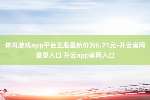 体育游戏app平台正股最新价为6.71元-开云官网登录入口 