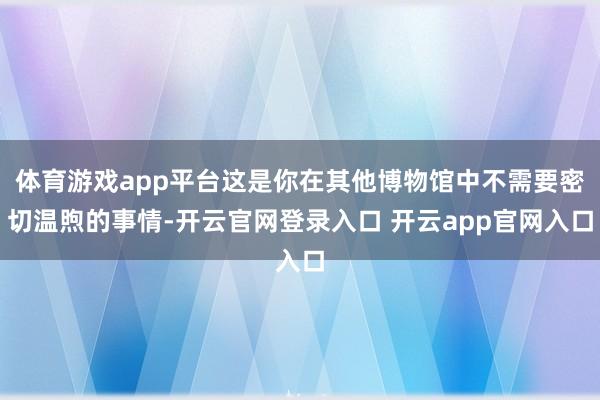 体育游戏app平台这是你在其他博物馆中不需要密切温煦的事情-
