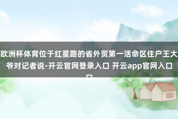 欧洲杯体育位于红星路的省外贸第一活命区住户王大爷对记者说-开云官网登录入口 开云app官网入口