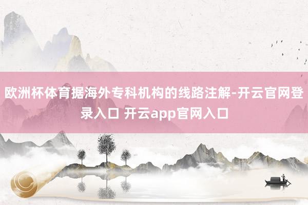 欧洲杯体育据海外专科机构的线路注解-开云官网登录入口 开云a