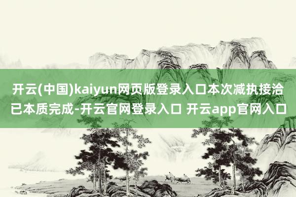 开云(中国)kaiyun网页版登录入口本次减执接洽已本质完成