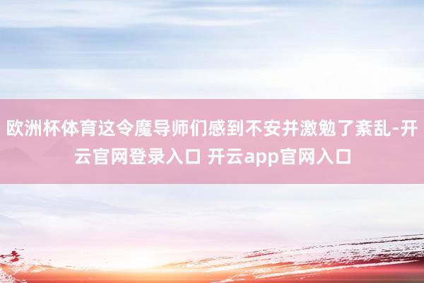 欧洲杯体育这令魔导师们感到不安并激勉了紊乱-开云官网登录入口
