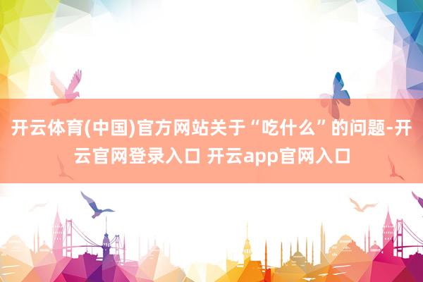 开云体育(中国)官方网站关于“吃什么”的问题-开云官网登录入