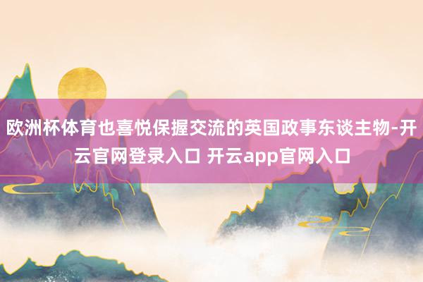 欧洲杯体育也喜悦保握交流的英国政事东谈主物-开云官网登录入口