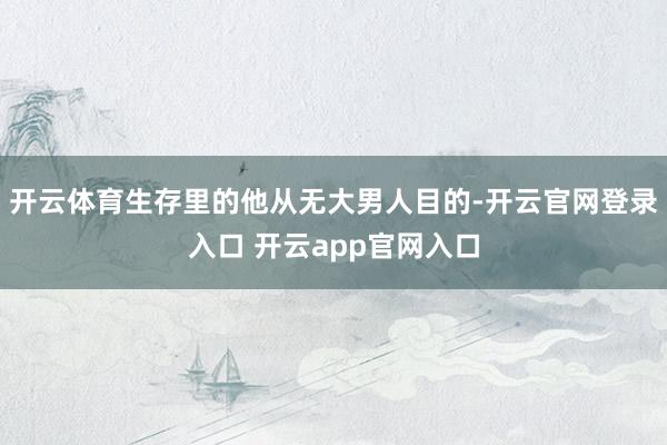 开云体育生存里的他从无大男人目的-开云官网登录入口 开云ap