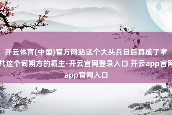 开云体育(中国)官方网站这个大头兵自后真成了掌控总共这个词朔