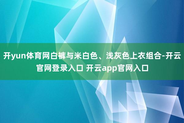 开yun体育网白裤与米白色、浅灰色上衣组合-开云官网登录入口 开云app官网入口