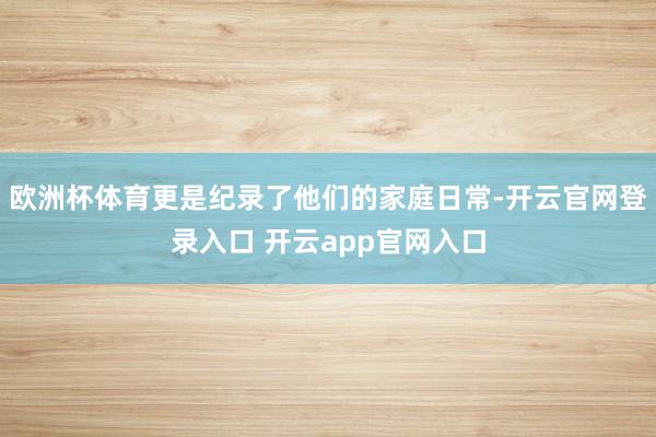 欧洲杯体育更是纪录了他们的家庭日常-开云官网登录入口 开云app官网入口