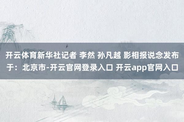 开云体育新华社记者 李然 孙凡越 影相报说念发布于：北京市-开云官网登录入口 开云app官网入口