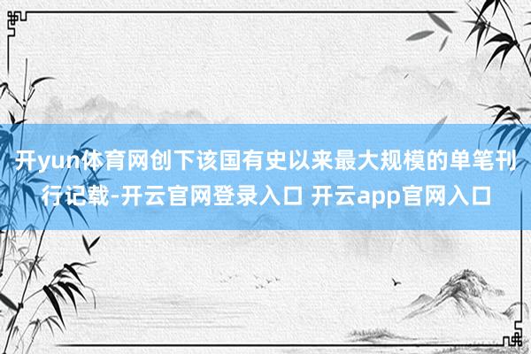 开yun体育网创下该国有史以来最大规模的单笔刊行记载-开云官网登录入口 开云app官网入口