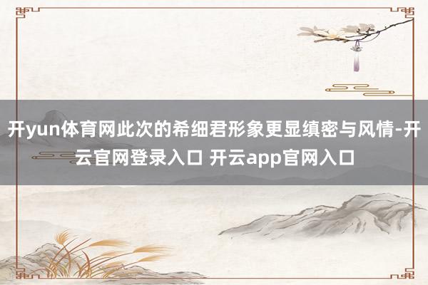 开yun体育网此次的希细君形象更显缜密与风情-开云官网登录入