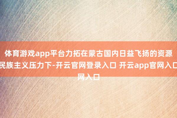 体育游戏app平台力拓在蒙古国内日益飞扬的资源民族主义压力下