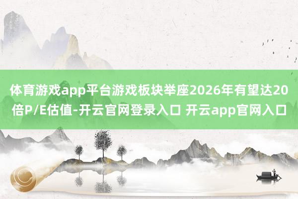 体育游戏app平台游戏板块举座2026年有望达20倍P/E估