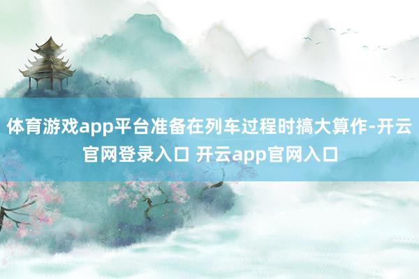 体育游戏app平台准备在列车过程时搞大算作-开云官网登录入口