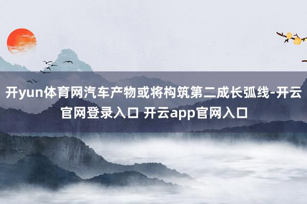 开yun体育网汽车产物或将构筑第二成长弧线-开云官网登录入口