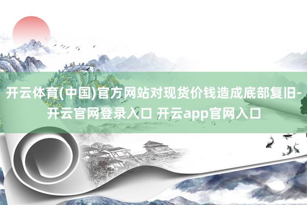 开云体育(中国)官方网站对现货价钱造成底部复旧-开云官网登录