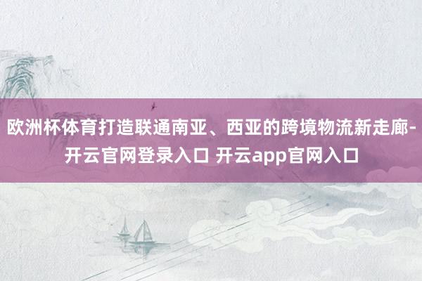 欧洲杯体育打造联通南亚、西亚的跨境物流新走廊-开云官网登录入