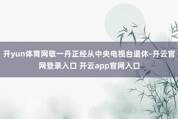 开yun体育网敬一丹正经从中央电视台退休-开云官网登录入口 