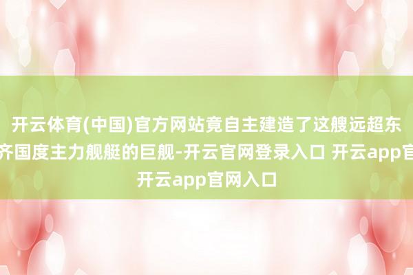 开云体育(中国)官方网站竟自主建造了这艘远超东南亚大齐国度主