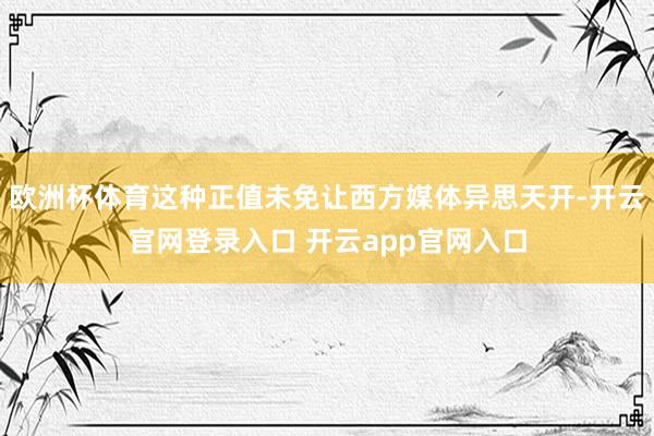 欧洲杯体育这种正值未免让西方媒体异思天开-开云官网登录入口 