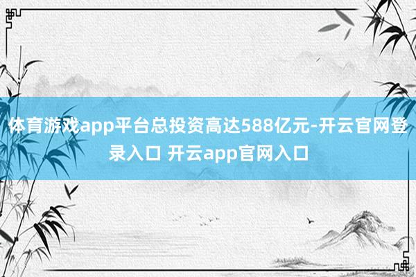 体育游戏app平台总投资高达588亿元-开云官网登录入口 开